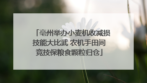 亳州举办小麦机收减损技能大比武 农机手田间竞技保粮食颗粒归仓